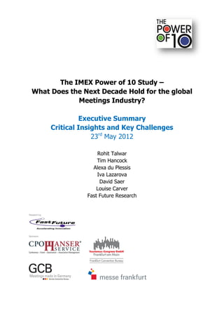 The IMEX Power of 10 Study –
What Does the Next Decade Hold for the global
            Meetings Industry?

              Executive Summary
     Critical Insights and Key Challenges
                  23rd May 2012

                   Rohit Talwar
                   Tim Hancock
                 Alexa du Plessis
                   Iva Lazarova
                    David Saer
                   Louise Carver
               Fast Future Research
 