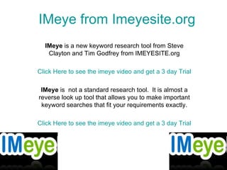 IMeye  from  Imeyesite.org IMeye  is a new keyword research tool from Steve Clayton and Tim Godfrey from IMEYESITE.org Click Here to see the  imeye  video and get a 3 day Trial IMeye  is  not a standard research tool.  It is almost a reverse look up tool that allows you to make important keyword searches that fit your requirements exactly. Click Here to see the  imeye  video and get a 3 day Trial 