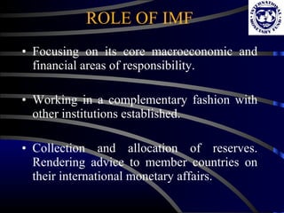 ROLE OF IMF Focusing on its core macroeconomic and financial areas of responsibility.  Working in a complementary fashion with other institutions established.  Collection and allocation of reserves. Rendering advice to member countries on their international monetary affairs. 