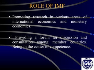 ROLE OF IMF Promoting research in various areas of international economics and monetary economics. Providing a forum for discussion and consultation among member countries. Being in the center of competence. 