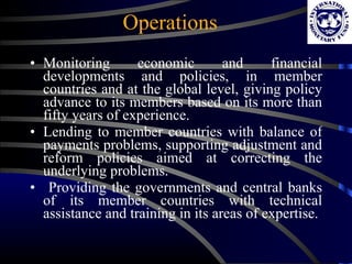 Operations Monitoring economic and financial developments and policies, in member countries and at the global level, giving policy advance to its members based on its more than fifty years of experience. Lending to member countries with balance of payments problems, supporting adjustment and reform policies aimed at correcting the underlying problems. Providing the governments and central banks of its member countries with technical assistance and training in its areas of expertise. 