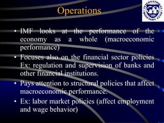 Operations IMF looks at the performance of the economy as a whole (macroeconomic performance) Focuses also on the financial sector policies Ex: regulation and supervision of banks and other financial institutions. Pays attention to structural policies that affect macroeconomic performance. Ex: labor market policies (affect employment and wage behavior) 