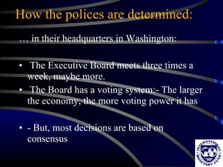 How the polices are determined: …  in their headquarters in Washington: The Executive Board meets three times a week, maybe more. The Board has a voting system:- The larger the economy, the more voting power it has - But, most decisions are based on consensus 