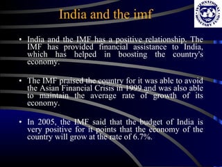 India and the imf India and the IMF has a positive relationship. The IMF has provided financial assistance to India, which has helped in boosting the country's economy.  The IMF praised the country for it was able to avoid the Asian Financial Crisis in 1999 and was also able to maintain the average rate of growth of its economy.  In 2005, the IMF said that the budget of India is very positive for it points that the economy of the country will grow at the rate of 6.7%.  