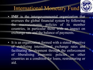 International Monetary Fund IMF  is the intergovernmental organization that oversees the global financial system by following the macroeconomic policies of its member countries, in particular those with an impact on exchange rate and the balance of payments. It is an organization formed with a stated objective of stabilizing international exchange rates and facilitating development through the enforcement of liberalising economic policies on other countries as a condition for loans, restructuring or aid. 