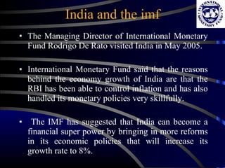 The Managing Director of International Monetary Fund Rodrigo De Rato visited India in May 2005. International Monetary Fund said that the reasons behind the economy growth of India are that the RBI has been able to control inflation and has also handled its monetary policies very skillfully. The IMF has suggested that India can become a financial super power by bringing in more reforms in its economic policies that will increase its growth rate to 8%.  India and the imf 