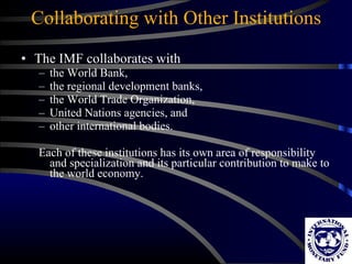 Collaborating with Other Institutions The IMF collaborates with  the World Bank,  the regional development banks,  the World Trade Organization,  United Nations agencies, and  other international bodies.  Each of these institutions has its own area of responsibility and specialization and its particular contribution to make to the world economy. 