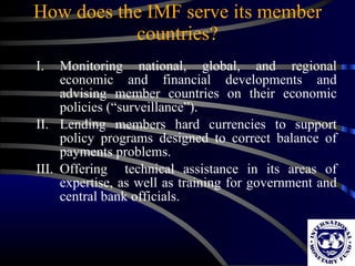 How does the IMF serve its member countries? Monitoring national, global, and regional economic and financial developments and advising member countries on their economic policies (“surveillance”). Lending members hard currencies to support policy programs designed to correct balance of payments problems. Offering  technical assistance in its areas of expertise, as well as training for government and central bank officials. 