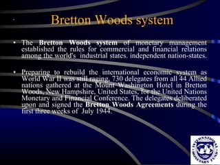 Bretton Woods system The  Bretton Woods system  of monetary management established the rules for commercial and financial relations among the world's  industrial states. independent nation-states.  Preparing to rebuild the international economic system as World War II was still raging, 730 delegates from all 44 Allied nations gathered at the Mount Washington Hotel in Bretton Woods, New Hampshire, United States, for the United Nations Monetary and Financial Conference. The delegates deliberated upon and signed the  Bretton Woods Agreements  during the first three weeks of  July 1944. 