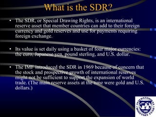 What is the SDR? The SDR, or Special Drawing Right s , is an international reserve asset that member countries can add to their foreign currency and gold reserves and use for payments requiring foreign exchange.  Its value is set daily using a basket of four major currencies: the euro, Japanese yen, pound sterling, and U.S. dollar. The IMF introduced the SDR in 1969 because of concern that the stock and prospective growth of international reserves might not be sufficient to support the expansion of world trade. (The main reserve assets at the time were gold and U.S. dollars.)  