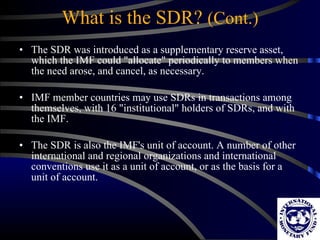 What is the SDR?  (Cont.) The SDR was introduced as a supplementary reserve asset, which the IMF could "allocate" periodically to members when the need arose, and cancel, as necessary. IMF member countries may use SDRs in transactions among themselves, with 16 "institutional" holders of SDRs, and with the IMF. The SDR is also the IMF's unit of account. A number of other international and regional organizations and international conventions use it as a unit of account, or as the basis for a unit of account.  