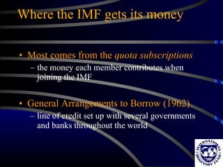 Where the IMF gets its money Most comes from the  quota subscriptions the money each member contributes when joining the IMF General Arrangements to Borrow (1962) line of credit set up with several governments and banks throughout the world 