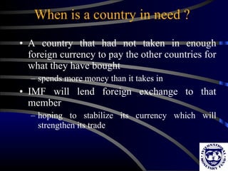 When is a country in need ? A country that had not taken in enough foreign currency to pay the other countries for what they have bought spends more money than it takes in IMF will lend foreign exchange to that member hoping to stabilize its currency which will strengthen its trade 