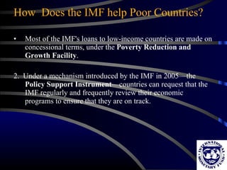 How  Does the IMF help Poor Countries? Most of the IMF's loans to low-income countries are made on concessional terms, under the  Poverty Reduction and Growth Facility .  2.  Under a mechanism introduced by the IMF in 2005—the  Policy Support Instrument —countries can request that the IMF regularly and frequently review their economic programs to ensure that they are on track.  