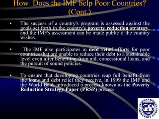 How  Does the IMF help Poor Countries? (Cont.) The success of a country's program is assessed against the goals set forth in the country's  poverty reduction strategy , and the IMF's assessment can be made public if the country wishes. The IMF also participates in  debt relief  efforts for poor countries that are unable to reduce their debt to a sustainable level even after benefiting from aid, concessional loans, and the pursuit of sound policies.  To ensure that developing countries reap full benefit from the loans and debt relief they receive, in 1999 the IMF and the World Bank introduced a process known as the  Poverty Reduction Strategy Paper (PRSP)  process.  