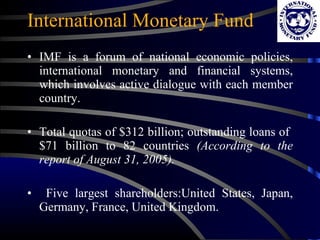 International Monetary Fund IMF is a forum of national economic policies, international monetary and financial systems, which involves active dialogue with each member country. Total quotas of $312 billion; outstanding loans of  $71 billion to 82 countries  (According to the report of August 31, 2005). Five largest shareholders:United States, Japan, Germany, France, United Kingdom. 