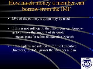 How much money a member can borrow from the IMF 25% of the country’s quota may be used If this is not sufficient, then members can borrow up to 3 times the amount of its quota present plans for reform to Executive Directors If these plans are sufficient for the Executive Directors, the IMF grants the member a loan 