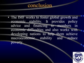 conclusion The IMF works to foster global growth and economic stability. It provides policy advice and financing to members in economic difficulties and also works with developing nations to help them achieve macroeconomic stability and reduce poverty.  