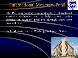 International Monetary Fund The IMF was created to support orderly international currency exchanges and to help nations having balance of payment problems through short term loans of cash. Its headquarters are in Washington, United States.  