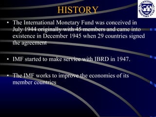 HISTORY The International Monetary Fund was conceived in July 1944 originally with 45 members and came into existence in December 1945 when 29 countries signed the agreement IMF started to make service with IBRD in 1947.  The IMF works to improve the economies of its member countries 