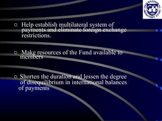 Help establish multilateral system of  payments and eliminate foreign exchange  restrictions. Make resources of the Fund available to  members Shorten the duration and lessen the degree  of disequilibrium in international balances  of payments 