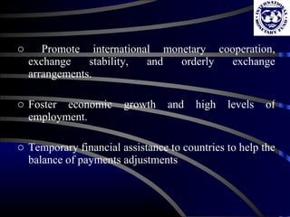 Promote international monetary cooperation, exchange stability, and orderly exchange arrangements. Foster economic growth and high levels of employment. Temporary financial assistance to countries to help the balance of payments adjustments 