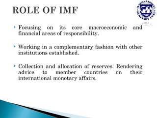    Focusing on its core macroeconomic          and
    financial areas of responsibility.

   Working in a complementary fashion with other
    institutions established.

   Collection and allocation of reserves. Rendering
    advice    to  member      countries    on  their
    international monetary affairs.
 
