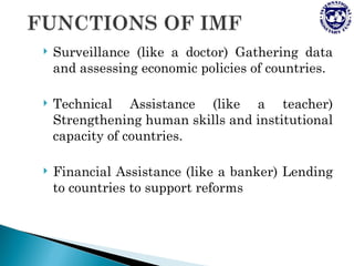    Surveillance (like a doctor) Gathering data
    and assessing economic policies of countries.

   Technical Assistance (like a teacher)
    Strengthening human skills and institutional
    capacity of countries.

   Financial Assistance (like a banker) Lending
    to countries to support reforms
 