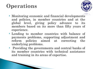    Monitoring economic and financial developments
    and policies, in member countries and at the
    global level, giving policy advance to its
    members based on its more than fifty years of
    experience.
   Lending to member countries with balance of
    payments problems, supporting adjustment and
    reform policies aimed at correcting the
    underlying problems.
    Providing the governments and central banks of
    its member countries with technical assistance
    and training in its areas of expertise.
 