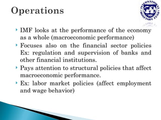    IMF looks at the performance of the economy
    as a whole (macroeconomic performance)
   Focuses also on the financial sector policies
    Ex: regulation and supervision of banks and
    other financial institutions.
   Pays attention to structural policies that affect
    macroeconomic performance.
   Ex: labor market policies (affect employment
    and wage behavior)
 