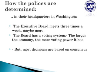 … in their headquarters in Washington:

    The Executive Board meets three times a
    week, maybe more.
    The Board has a voting system:- The larger
    the economy, the more voting power it has

   - But, most decisions are based on consensus
 