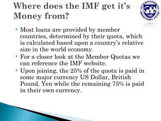    Most loans are provided by member
    countries, determined by their quota, which
    is calculated based upon a country’s relative
    size in the world economy.
   For a closer look at the Member Quotas we
    can reference the IMF website.
   Upon joining, the 25% of the quota is paid in
    some major currency US Dollar, British
    Pound, Yen while the remaining 75% is paid
    in their own currency.
 