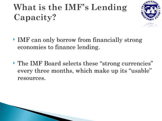    IMF can only borrow from financially strong
    economies to finance lending.

   The IMF Board selects these “strong currencies”
    every three months, which make up its “usable”
    resources.
 