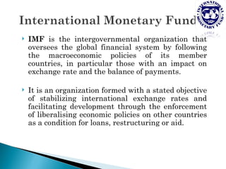    IMF is the intergovernmental organization that
    oversees the global financial system by following
    the macroeconomic policies of its member
    countries, in particular those with an impact on
    exchange rate and the balance of payments.

   It is an organization formed with a stated objective
    of stabilizing international exchange rates and
    facilitating development through the enforcement
    of liberalising economic policies on other countries
    as a condition for loans, restructuring or aid.
 