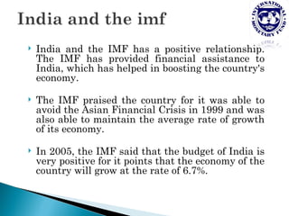    India and the IMF has a positive relationship.
    The IMF has provided financial assistance to
    India, which has helped in boosting the country's
    economy.

   The IMF praised the country for it was able to
    avoid the Asian Financial Crisis in 1999 and was
    also able to maintain the average rate of growth
    of its economy.

   In 2005, the IMF said that the budget of India is
    very positive for it points that the economy of the
    country will grow at the rate of 6.7%.
 