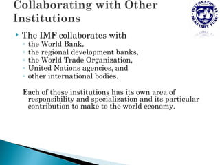    The IMF collaborates with
    ◦   the World Bank,
    ◦   the regional development banks,
    ◦   the World Trade Organization,
    ◦   United Nations agencies, and
    ◦   other international bodies.

    Each of these institutions has its own area of
     responsibility and specialization and its particular
     contribution to make to the world economy.
 