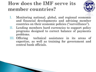 I.   Monitoring national, global, and regional economic
     and financial developments and advising member
     countries on their economic policies (“surveillance”).
II. Lending members hard currencies to support policy
     programs designed to correct balance of payments
     problems.
III. Offering    technical assistance in its areas of
     expertise, as well as training for government and
     central bank officials.
 
