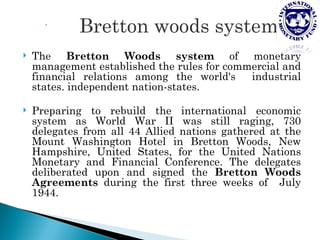 

             Bretton woods system
   The Bretton Woods system of monetary
    management established the rules for commercial and
    financial relations among the world's    industrial
    states. independent nation-states.

   Preparing to rebuild the international economic
    system as World War II was still raging, 730
    delegates from all 44 Allied nations gathered at the
    Mount Washington Hotel in Bretton Woods, New
    Hampshire, United States, for the United Nations
    Monetary and Financial Conference. The delegates
    deliberated upon and signed the Bretton Woods
    Agreements during the first three weeks of July
    1944.
 