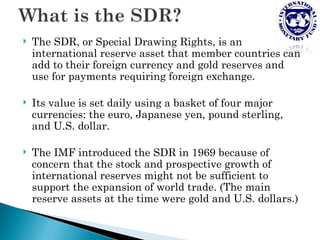    The SDR, or Special Drawing Rights, is an
    international reserve asset that member countries can
    add to their foreign currency and gold reserves and
    use for payments requiring foreign exchange.

   Its value is set daily using a basket of four major
    currencies: the euro, Japanese yen, pound sterling,
    and U.S. dollar.

   The IMF introduced the SDR in 1969 because of
    concern that the stock and prospective growth of
    international reserves might not be sufficient to
    support the expansion of world trade. (The main
    reserve assets at the time were gold and U.S. dollars.)
 