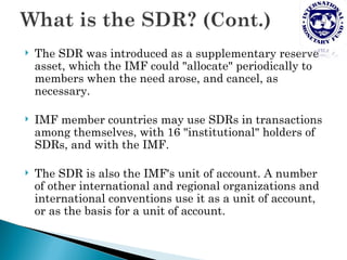    The SDR was introduced as a supplementary reserve
    asset, which the IMF could "allocate" periodically to
    members when the need arose, and cancel, as
    necessary.

   IMF member countries may use SDRs in transactions
    among themselves, with 16 "institutional" holders of
    SDRs, and with the IMF.

   The SDR is also the IMF's unit of account. A number
    of other international and regional organizations and
    international conventions use it as a unit of account,
    or as the basis for a unit of account.
 