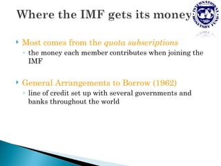    Most comes from the quota subscriptions
    ◦ the money each member contributes when joining the
      IMF

   General Arrangements to Borrow (1962)
    ◦ line of credit set up with several governments and
      banks throughout the world
 
