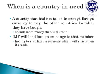    A country that had not taken in enough foreign
    currency to pay the other countries for what
    they have bought
    ◦ spends more money than it takes in
   IMF will lend foreign exchange to that member
    ◦ hoping to stabilize its currency which will strengthen
      its trade
 
