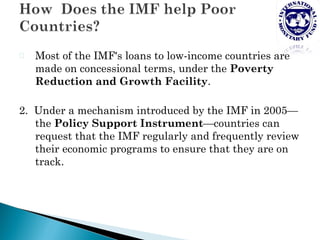 P   Most of the IMF's loans to low-income countries are
    made on concessional terms, under the Poverty
    Reduction and Growth Facility.

2. Under a mechanism introduced by the IMF in 2005—
   the Policy Support Instrument—countries can
   request that the IMF regularly and frequently review
   their economic programs to ensure that they are on
   track.
 
