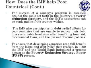 Ð   The success of a country's program is assessed
    against the goals set forth in the country's poverty
    reduction strategy, and the IMF's assessment can
    be made public if the country wishes.

f    The IMF also participates in debt relief efforts for
    poor countries that are unable to reduce their debt
    to a sustainable level even after benefiting from aid,
    concessional loans, and the pursuit of sound policies.

n   To ensure that developing countries reap full benefit
    from the loans and debt relief they receive, in 1999
    the IMF and the World Bank introduced a process
    known as the Poverty Reduction Strategy Paper
    (PRSP) process.
 