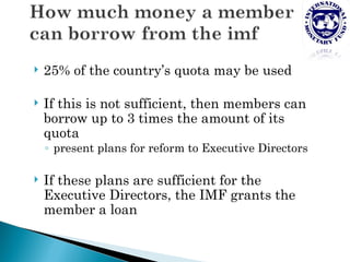    25% of the country’s quota may be used

   If this is not sufficient, then members can
    borrow up to 3 times the amount of its
    quota
    ◦ present plans for reform to Executive Directors

   If these plans are sufficient for the
    Executive Directors, the IMF grants the
    member a loan
 