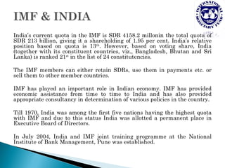 India’s current quota in the IMF is SDR 4158.2 millonin the total quota of
SDR 213 billion, giving it a shareholding of 1.95 per cent. India’s relative
position based on quota is 13th. However, based on voting share, India
(together with its constituent countries, viz., Bangladesh, Bhutan and Sri
Lanka) is ranked 21st in the list of 24 constitutencies.

The IMF members can either retain SDRs, use them in payments etc. or
sell them to other member countries.

IMF has played an important role in Indian economy. IMF has provided
economic assistance from time to time to India and has also provided
appropriate consultancy in determination of various policies in the country.

Till 1970, India was among the first five nations having the highest quota
with IMF and due to this status India was allotted a permanent place in
Executive Board of Directors.

In July 2004, India and IMF joint training programme at the National
Institute of Bank Management, Pune was established.
 