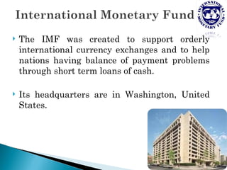    The IMF was created to support orderly
    international currency exchanges and to help
    nations having balance of payment problems
    through short term loans of cash.

   Its headquarters are in Washington, United
    States.
 