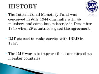    The International Monetary Fund was
    conceived in July 1944 originally with 45
    members and came into existence in December
    1945 when 29 countries signed the agreement

   IMF started to make service with IBRD in
    1947.

   The IMF works to improve the economies of its
    member countries
 
