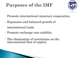 o   Promote international monetary cooperation.
o   Expansion and balanced growth of
    international trade.
o   Promote exchange rate stability.
o   The elimination of restrictions on the
    international flow of capital.
 