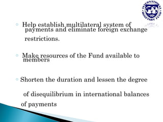 o   Help establish multilateral system of
     payments and eliminate foreign exchange
    restrictions.

o   Make resources of the Fund available to
    members

o   Shorten the duration and lessen the degree

     of disequilibrium in international balances
    of payments
 